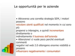 •  Attraverso una corretta strategia SEM, i motori possono veicolare utenti qualificati  nel momento in cui sono più propensi a interagire, e quindi  incrementare  direttamente o indirettamente  il business dell’azienda •  Attenzione! ci vuole poco perché eventuali commenti negativi nel web 2.0 ottengano enorme visibilità e possano influenzare negativamente i consumatori Le opportunità per le aziende 