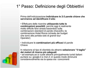 Prima dell’indicizzazione: individuare le 2-3 parole chiave che serviranno ad identificare il sito : •  Effettuare delle ricerche  utilizzando tutte le combinazioni possibili ; perché oggi è realmente molto difficile farsi strada basandosi sulle combinazioni standard di parole chiave(Es.:la combinazione Hotel Roma richiede dei budget che sono alla portata solo di grandi tour Operator) •  Individuare le  combinazioni più efficaci  di parole Chiave In relazione al tipo di clientela da attrarre  selezionare “il  taglio” dei motori di ricerca più adeguati •  ad esempio,se si vuole attrarre principalmente turisti italiani puntare su: google.it e msn.it ;in questo modo diminuirà considerevolmente sia la spesa sia i concorrenti 1° Passo: Definizione degli Obbiettivi 