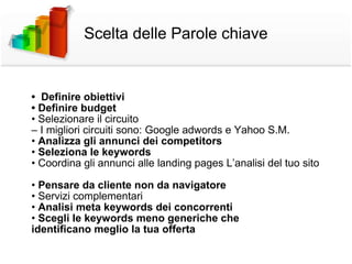 Scelta delle Parole chiave •  Definire obiettivi •  Definire budget •  Selezionare il circuito –  I migliori circuiti sono: Google adwords e Yahoo S.M. •  Analizza gli annunci dei competitors •  Seleziona le keywords •  Coordina gli annunci alle landing pages  L’analisi del tuo sito •  Pensare da cliente non da navigatore •  Servizi complementari •  Analisi meta keywords dei concorrenti •  Scegli le keywords meno generiche che identificano meglio la tua offerta 