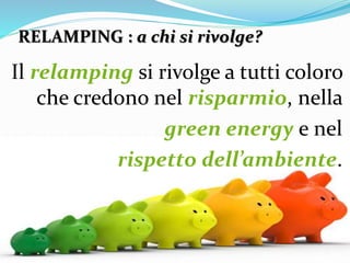 RELAMPING : a chi si rivolge?
Il relamping si rivolge a tutti coloro
che credono nel risparmio, nella
green energy e nel
rispetto dell’ambiente.
 