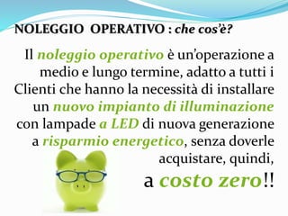 Il noleggio operativo è un’operazione a
medio e lungo termine, adatto a tutti i
Clienti che hanno la necessità di installare
un nuovo impianto di illuminazione
con lampade a LED di nuova generazione
a risparmio energetico, senza doverle
acquistare, quindi,
a costo zero!!
NOLEGGIO OPERATIVO : che cos’è?
 