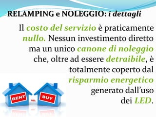 RELAMPING e NOLEGGIO: i dettagli
Il costo del servizio è praticamente
nullo. Nessun investimento diretto
ma un unico canone di noleggio
che, oltre ad essere detraibile, è
totalmente coperto dal
risparmio energetico
generato dall’uso
dei LED.
 