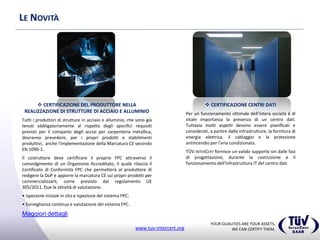 YOUR QUALITIES ARE YOUR ASSETS,
WE CAN CERTIFY THEM.www.tuv-intercert.org
LE NOVITÀ
 CERTIFICAZIONE CENTRI DATI
Per un funzionamento ottimale dell'intera società è di
vitale importanza la presenza di un centro dati.
Tuttavia molti aspetti devono essere pianificati e
considerati, a partire dalle infrastrutture, la fornitura di
energia elettrica, il cablaggio e la protezione
antincendio per l'aria condizionata.
TÜV INTERCERT fornisce un valido supporto sin dalle fasi
di progettazione, durante la costruzione e il
funzionamento dell'infrastruttura IT del centro dati.
 CERTIFICAZIONE DEL PRODUTTORE NELLA
REALIZZAZIONE DI STRUTTURE DI ACCIAIO E ALLUMINIO
Tutti i produttori di strutture in acciaio e alluminio, che sono già
tenuti obbligatoriamente al rispetto degli specifici requisiti
previsti per il comparto degli acciai per carpenteria metallica,
dovranno prevedere, per i propri prodotti e stabilimenti
produttivi, anche l'implementazione della Marcatura CE secondo
EN 1090-1.
Il costruttore deve certificare il proprio FPC attraverso il
coinvolgimento di un Organismo Accreditato, il quale rilascia il
Certificato di Conformità FPC che permetterà al produttore di
redigere la DoP e apporre la marcatura CE sui propri prodotti per
commercializzarli, come previsto dal regolamento UE
305/2011. Due le attività di valutazione:
• Ispezione iniziale in sito e ispezione del sistema FPC;
• Sorveglianza continua e valutazione del sistema FPC.
Maggiori dettagli
 