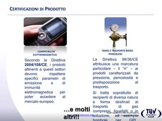 YOUR QUALITIES ARE YOUR ASSETS,
WE CAN CERTIFY THEM.www.tuv-intercert.org
CERTIFICAZIONI DI PRODOTTO
 COMPATIBILITA’
ELETTROMAGNETICA
Secondo la Direttiva
2004/108/CE, i prodotti attinenti
a questi settori devono rispettare
specifici parametri di emissione e
di immunità elettromagnetica per
poter accedere al mercato
europeo.
 TANKS E TRASPORTO MERCI
PERICOLOSE
La Direttiva 99/36/CE attribuisce una
marcatura particolare – il “π” – ai
prodotti caratterizzati da pressione,
pericolosità e predisposizione al
trasporto.
Si tratta soprattutto di recipienti di
diversa natura e forma destinati al
trasporto di gas compressi, liquefatti
o in soluzione, ad esempio bombole
per GPL, ossigeno o acetilene.
…e molti altri!!
 