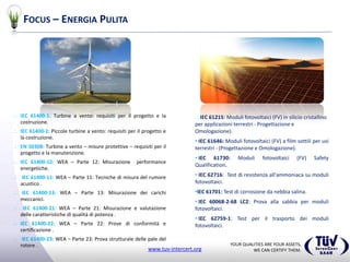 YOUR QUALITIES ARE YOUR ASSETS,
WE CAN CERTIFY THEM.www.tuv-intercert.org
FOCUS – ENERGIA PULITA
 IEC 61400-1: Turbine a vento: requisiti per il progetto e la
costruzione.
 IEC 61400-2: Piccole turbine a vento: requisiti per il progetto e
la costruzione.
 EN 50308: Turbine a vento – misure protettive – requisiti per il
progetto e la manutenzione.
 IEC 61400-12: WEA – Parte 12: Misurazione performance
energetiche.
 IEC 61400-11: WEA – Parte 11: Tecniche di misura del rumore
acustico .
 IEC 61400-13: WEA – Parte 13: Misurazione dei carichi
meccanici.
 IEC 61400-21: WEA – Parte 21: Misurazione e valutazione
delle caratteristiche di qualità di potenza .
 IEC 61400-22: WEA – Parte 22: Prove di conformità e
certificazione .
 IEC 61400-23: WEA – Parte 23: Prova strutturale delle pale del
rotore .
IEC 61215: Moduli fotovoltaici (FV) in silicio cristallino
per applicazioni terrestri - Progettazione e
Omologazione).
• IEC 61646: Moduli fotovoltaici (FV) a film sottili per usi
terrestri - (Progettazione e Omologazione).
• IEC 61730: Moduli fotovoltaici (FV) Safety
Qualification.
• IEC 62716: Test di resistenza all'ammoniaca su moduli
fotovoltaici.
•IEC 61701: Test di corrosione da nebbia salina.
• IEC 60068-2-68 LC2: Prova alla sabbia per moduli
fotovoltaici.
• IEC 62759-1: Test per il trasporto dei moduli
fotovoltaici.
 