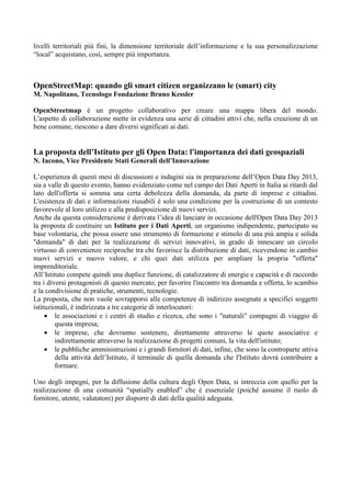 livelli territoriali più fini, la dimensione territoriale dell’informazione e la sua personalizzazione
“local” acquistano, così, sempre più importanza.

OpenStreetMap: quando gli smart citizen organizzano le (smart) city
M. Napolitano, Tecnologo Fondazione Bruno Kessler
OpenStreetmap è un progetto collaborativo per creare una mappa libera del mondo.
L'aspetto di collaborazione mette in evidenza una serie di cittadini attivi che, nella creazione di un
bene comune, riescono a dare diversi significati ai dati.

La proposta dell’Istituto per gli Open Data: l'importanza dei dati geospaziali
N. Iacono, Vice Presidente Stati Generali dell’Innovazione
L’esperienza di questi mesi di discussioni e indagini sia in preparazione dell’Open Data Day 2013,
sia a valle di questo evento, hanno evidenziato come nel campo dei Dati Aperti in Italia ai ritardi dal
lato dell'offerta si somma una certa debolezza della domanda, da parte di imprese e cittadini.
L'esistenza di dati e informazioni riusabili è solo una condizione per la costruzione di un contesto
favorevole al loro utilizzo e alla predisposizione di nuovi servizi.
Anche da questa considerazione è derivata l’idea di lanciare in occasione dell'Open Data Day 2013
la proposta di costituire un Istituto per i Dati Aperti, un organismo indipendente, partecipato su
base volontaria, che possa essere uno strumento di formazione e stimolo di una più ampia e solida
"domanda" di dati per la realizzazione di servizi innovativi, in grado di innescare un circolo
virtuoso di convenienze reciproche tra chi favorisce la distribuzione di dati, ricevendone in cambio
nuovi servizi e nuovo valore, e chi quei dati utilizza per ampliare la propria "offerta"
imprenditoriale.
All’Istituto compete quindi una duplice funzione, di catalizzatore di energie e capacità e di raccordo
tra i diversi protagonisti di questo mercato, per favorire l'incontro tra domanda e offerta, lo scambio
e la condivisione di pratiche, strumenti, tecnologie.
La proposta, che non vuole sovrapporsi alle competenze di indirizzo assegnate a specifici soggetti
istituzionali, è indirizzata a tre categorie di interlocutori:
• le associazioni e i centri di studio e ricerca, che sono i "naturali" compagni di viaggio di
questa impresa;
• le imprese, che dovranno sostenere, direttamente attraverso le quote associative e
indirettamente attraverso la realizzazione di progetti comuni, la vita dell'istituto;
• le pubbliche amministrazioni e i grandi fornitori di dati, infine, che sono la controparte attiva
della attività dell’Istituto, il terminale di quella domanda che l'Istituto dovrà contribuire a
formare.
Uno degli impegni, per la diffusione della cultura degli Open Data, si intreccia con quello per la
realizzazione di una comunità “spatially enabled” che è essenziale (poiché assume il ruolo di
fornitore, utente, valutatore) per disporre di dati della qualità adeguata.

 