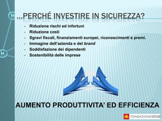 …PERCHÉ INVESTIRE IN SICUREZZA?
• Riduzione rischi ed infortuni
• Riduzione costi
• Sgravi fiscali, finanziamenti europei, riconoscimenti e premi.
• Immagine dell’azienda e del brand
• Soddisfazione dei dipendenti
• Sostenibilità delle imprese
AUMENTO PRODUTTIVITA’ ED EFFICIENZA
 