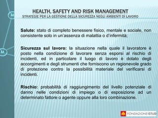 Salute: stato di completo benessere fisico, mentale e sociale, non
consistente solo in un’assenza di malattia o d’infermità;
Sicurezza sul lavoro: la situazione nella quale il lavoratore è
posto nella condizione di lavorare senza esporsi al rischio di
incidenti, ed in particolare il luogo di lavoro è dotato degli
accorgimenti e degli strumenti che forniscono un ragionevole grado
di protezione contro la possibilità materiale del verificarsi di
incidenti.
Rischio: probabilità di raggiungimento del livello potenziale di
danno nelle condizioni di impiego o di esposizione ad un
determinato fattore o agente oppure alla loro combinazione.
HEALTH, SAFETY AND RISK MANAGEMENT
STRATEGIE PER LA GESTIONE DELLA SICUREZZA NEGLI AMBIENTI DI LAVORO
 