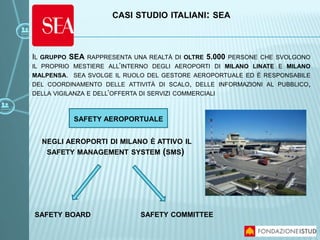 IL GRUPPO SEA RAPPRESENTA UNA REALTÀ DI OLTRE 5.000 PERSONE CHE SVOLGONO
IL PROPRIO MESTIERE ALL’INTERNO DEGLI AEROPORTI DI MILANO LINATE E MILANO
MALPENSA. SEA SVOLGE IL RUOLO DEL GESTORE AEROPORTUALE ED È RESPONSABILE
DEL COORDINAMENTO DELLE ATTIVITÀ DI SCALO, DELLE INFORMAZIONI AL PUBBLICO,
DELLA VIGILANZA E DELL’OFFERTA DI SERVIZI COMMERCIALI
NEGLI AEROPORTI DI MILANO È ATTIVO IL
SAFETY MANAGEMENT SYSTEM (SMS)
SAFETY BOARD SAFETY COMMITTEE
CASI STUDIO ITALIANI: SEA
SAFETY AEROPORTUALE
 