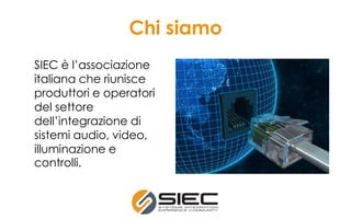 Chi siamo
SIEC è l’associazione
italiana che riunisce
produttori e operatori
del settore
dell’integrazione di
sistemi audio, video,
illuminazione e
controlli.
 