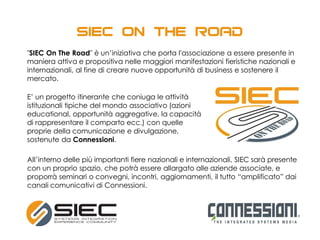 "SIEC On The Road" è un’iniziativa che porta l'associazione a essere presente in
maniera attiva e propositiva nelle maggiori manifestazioni fieristiche nazionali e
internazionali, al fine di creare nuove opportunità di business e sostenere il
mercato.
E’ un progetto itinerante che coniuga le attività
istituzionali tipiche del mondo associativo (azioni
educational, opportunità aggregative, la capacità
di rappresentare il comparto ecc.) con quelle
proprie della comunicazione e divulgazione,
sostenute da Connessioni.
All’interno delle più importanti fiere nazionali e internazionali, SIEC sarà presente
con un proprio spazio, che potrà essere allargato alle aziende associate, e
proporrà seminari o convegni, incontri, aggiornamenti, il tutto “amplificato” dai
canali comunicativi di Connessioni.
 