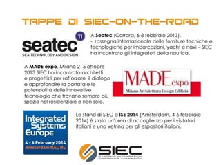 A MADE expo, Milano 2- 5 ottobre
2013 SIEC ha incontrato architetti
e progettisti per rafforzare il dialogo
e approfondire la portata e le
potenzialità delle innovative
tecnologie che trovano sempre più
spazio nel residenziale e non solo.
A Seatec (Carrara, 6-8 febbraio 2013),
- rassegna internazionale delle forniture tecniche e
tecnologiche per imbarcazioni, yacht e navi – SIEC
ha incontrato gli integratori della nautica.
Lo stand di SIEC a ISE 2014 (Amsterdam, 4-6 febbraio
2014) è stata un'area di accoglienza per i visitatori
italiani e una vetrina per gli espositori italiani.
 