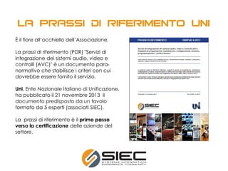 È il fiore all’occhiello dell’Associazione.
La prassi di riferimento (PDR) "Servizi di
integrazione dei sistemi audio, video e
controlli (AVC)" è un documento para-
normativo che stabilisce i criteri con cui
dovrebbe essere fornito il servizio.
Uni, Ente Nazionale Italiano di Unificazione,
ha pubblicato il 21 novembre 2013 il
documento predisposto da un tavolo
formato da 5 esperti (associati SIEC).
La prassi di riferimento è il primo passo
verso la certificazione delle aziende del
settore.
 