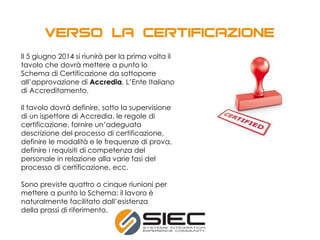 Il 5 giugno 2014 si riunirà per la prima volta il
tavolo che dovrà mettere a punto lo
Schema di Certificazione da sottoporre
all’approvazione di Accredia, L’Ente Italiano
di Accreditamento.
Il tavolo dovrà definire, sotto la supervisione
di un ispettore di Accredia, le regole di
certificazione, fornire un’adeguata
descrizione del processo di certificazione,
definire le modalità e le frequenze di prova,
definire i requisiti di competenza del
personale in relazione alla varie fasi del
processo di certificazione, ecc.
Sono previste quattro o cinque riunioni per
mettere a punto lo Schema: il lavoro è
naturalmente facilitato dall’esistenza
della prassi di riferimento.
 