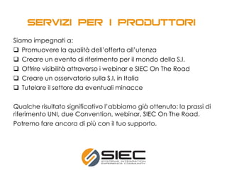 Siamo impegnati a:
 Promuovere la qualità dell’offerta all’utenza
 Creare un evento di riferimento per il mondo della S.I.
 Offrire visibilità attraverso i webinar e SIEC On The Road
 Creare un osservatorio sulla S.I. in Italia
 Tutelare il settore da eventuali minacce
Qualche risultato significativo l’abbiamo già ottenuto: la prassi di
riferimento UNI, due Convention, webinar, SIEC On The Road.
Potremo fare ancora di più con il tuo supporto.
 
