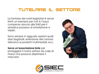 La fantasia dei nostri legislatori è senza
limiti: un esempio per tutti è l’equo
compenso dovuto alla SIAE per il
semplice possesso di smartphone e
tablet.
Sono sempre in agguato opzioni quali:
dazi doganali, estensione del canone
televisivo ai prodotti multimediali, ecc.
Serve un’associazione forte per
proteggere il nostro settore da colpi di
mano che possono deprimere il
mercato!
 