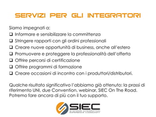 Siamo impegnati a:
 Informare e sensibilizzare la committenza
 Stringere rapporti con gli ordini professionali
 Creare nuove opportunità di business, anche all’estero
 Promuovere e proteggere la professionalità dell’offerta
 Offrire percorsi di certificazione
 Offrire programmi di formazione
 Creare occasioni di incontro con i produttori/distributori.
Qualche risultato significativo l’abbiamo già ottenuto: la prassi di
riferimento UNI, due Convention, webinar, SIEC On The Road.
Potremo fare ancora di più con il tuo supporto.
 