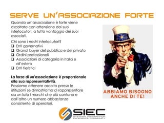 Quando un’associazione è forte viene
ascoltata con attenzione dai suoi
interlocutori, a tutto vantaggio dei suoi
associati.
Chi sono i nostri interlocutori?
 Enti governativi
 Grandi buyer del pubblico e del privato
 Ordini professionali
 Associazioni di categoria in Italia e
all’estero
 Enti fieristici
La forza di un’associazione è proporzionale
alla sua rappresentatività.
Possiamo ottenere ascolto presso le
istituzioni se dimostriamo di rappresentare
da un lato i marchi che più contano e
dall’altro un numero abbastanza
consistente di operatori.
’
 