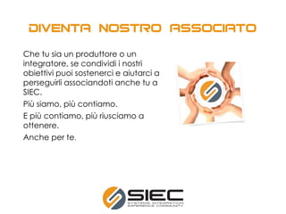 Che tu sia un produttore o un
integratore, se condividi i nostri
obiettivi puoi sostenerci e aiutarci a
perseguirli associandoti anche tu a
SIEC.
Più siamo, più contiamo.
E più contiamo, più riusciamo a
ottenere.
Anche per te.
 