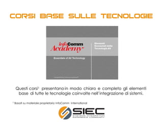 Questi corsi1 presentano in modo chiaro e completo gli elementi
base di tutte le tecnologie coinvolte nell’integrazione di sistemi.
1 Basati su materiale proprietario InfoComm International
 