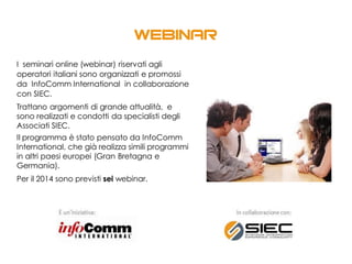 I seminari online (webinar) riservati agli
operatori italiani sono organizzati e promossi
da InfoComm International in collaborazione
con SIEC.
Trattano argomenti di grande attualità, e
sono realizzati e condotti da specialisti degli
Associati SIEC.
Il programma è stato pensato da InfoComm
International, che già realizza simili programmi
in altri paesi europei (Gran Bretagna e
Germania).
Per il 2014 sono previsti sei webinar.
 