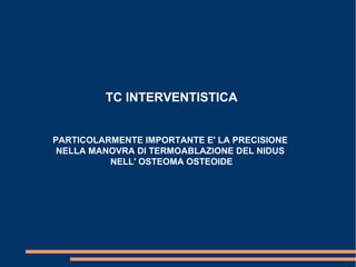 TC INTERVENTISTICA
PARTICOLARMENTE IMPORTANTE E' LA PRECISIONE
NELLA MANOVRA DI TERMOABLAZIONE DEL NIDUS
NELL' OSTEOMA OSTEOIDE
 