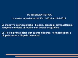 TC INTERVENTISTICA
La nostra esperienza dal 15-11-2014 al 15-5-2015
Le manovre interventistiche : biopsie, drenaggi, termoablazioni,
vengono condotte di routine con ausilio ecografico
La Tc è di prima scelta per quanto riguarda termoablazioni e
biopsie ossee e biopsie polmonari.
 