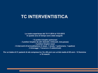 TC INTERVENTISTICA
La nostra esperienza dal 15-11-2014 al 15-5-2015
In questo arco di tempo sono state eseguiti:
- 13 prelievi bioptici polmonari
- 3 prelievi bioptici da altri distretti ( linfonodi, rene,psoas)
- 3 prelievi bioptici ossei
- 6 interventi di termoablazione (3 ossei, 1 renale, 1 polmonare, 1 epatico)
- 6 drenaggi ( 1 toracico e 5 addominali)
Per un totale di 31 pazienti di età compresa tra 14 e 96 anni con un'età media di 65 anni - 12 femmine
e 19 maschi
 