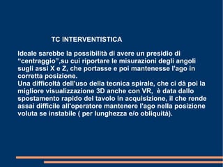 TC INTERVENTISTICA
Ideale sarebbe la possibilità di avere un presidio di
“centraggio”,su cui riportare le misurazioni degli angoli
sugli assi X e Z, che portasse e poi mantenesse l'ago in
corretta posizione.
Una difficoltà dell'uso della tecnica spirale, che ci dà poi la
migliore visualizzazione 3D anche con VR, è data dallo
spostamento rapido del tavolo in acquisizione, il che rende
assai difficile all'operatore mantenere l'ago nella posizione
voluta se instabile ( per lunghezza e/o obliquità).
 