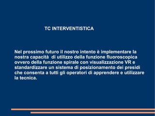 TC INTERVENTISTICA
Nel prossimo futuro il nostro intento è implementare la
nostra capacità di utilizzo della funzione fluoroscopica
ovvero della funzione spirale con visualizzazione VR e
standardizzare un sistema di posizionamento dei presidi
che consenta a tutti gli operatori di apprendere e utilizzare
la tecnica.
 