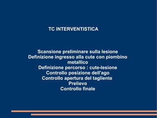 TC INTERVENTISTICA
Scansione preliminare sulla lesione
Definizione ingresso alla cute con piombino
metallico
Definizione percorso : cute-lesione
Controllo posizione dell'ago
Controllo apertura del tagliente
Prelievo
Controllo finale
 