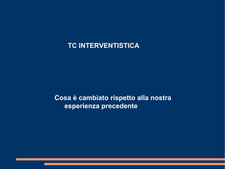 TC INTERVENTISTICA
Cosa è cambiato rispetto alla nostra
esperienza precedente
 
