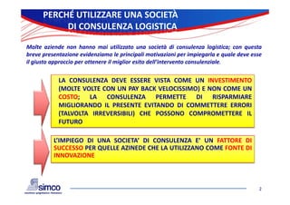 PERCHÉ UTILIZZARE UNA SOCIETÀ
           DI CONSULENZA LOGISTICA

Molte aziende non hanno mai utilizzato una società di consulenza logistica; con questa
breve presentazione evidenziamo le principali motivazioni per impiegarla e quale deve esse
il giusto approccio per ottenere il miglior esito dell’intervento consulenziale.


            LA CONSULENZA DEVE ESSERE VISTA COME UN INVESTIMENTO
            (MOLTE VOLTE CON UN PAY BACK VELOCISSIMO) E NON COME UN
            COSTO; LA CONSULENZA PERMETTE DI RISPARMIARE
            MIGLIORANDO IL PRESENTE EVITANDO DI COMMETTERE ERRORI
            (TALVOLTA IRREVERSIBILI) CHE POSSONO COMPROMETTERE IL
            FUTURO

          L’IMPIEGO DI UNA SOCIETA’ DI CONSULENZA E’ UN FATTORE DI
          SUCCESSO PER QUELLE AZINEDE CHE LA UTILIZZANO COME FONTE DI
          INNOVAZIONE



                                                                                         2
 
