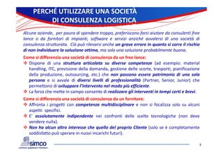 PERCHÉ UTILIZZARE UNA SOCIETÀ
          DI CONSULENZA LOGISTICA
Alcune aziende, per paura di spendere troppo, preferiscono farsi aiutare da consulenti free
lance o da fornitori di impianti, software e servizi anziché avvalersi di una società di
consulenza strutturata. Ciò può rilevarsi anche un grave errore in quanto si corre il rischio
      l                   iò ò il       i    h                  i          i           i hi
di non individuare la soluzione ottima, ma solo una soluzione probabilmente buona.
Come si differenzia una società di consulenza da un free lance:
 Dispone di una struttura articolata su diverse competenze (ad esempio: material
  handling, ITC, previsione della domanda, gestione delle scorte, trasporti, pianificazione
  della produzione, outsourcing, etc.) che non possono essere patrimonio di una sola
  persona e si avvale d d
                      l di diversi l ll d professionalità (
                                    livelli di  f        l à (Partner, Senior, Junior) che
                                                                                       ) h
  permettono di sviluppare l’intervento nel modo più efficiente.
 La forza che mette in campo consente di realizzare gli interventi in tempi certi e brevi.
Come si differenzia una società di consulenza da un fornitore:
 Affronta i progetti con competenza multidisciplinare e non si focalizza solo su alcuni
  aspetti specifici.
 E’ assolutamente indipendente nei confronti delle scelte tecnologiche (non deve
  vendere nulla).
 Non ha alcun altro interesse che quello del proprio Cliente (solo se è completamente
  soddisfatto può sperare i nuovi i
    ddi f tt     ò        in       i incarichi f t i)
                                          i hi futuri).

                                                                                            3
 
