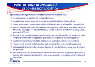 PUNTI DI FORZA DI UNA SOCIETÀ
         DI CONSULENZA LOGISTICA
I principali punti di forza di una società di consulenza logistica sono:
 specializzazione: la logistica è il suo core businnes
 competenza e visione innovativa: completa, multidisciplinare , indipendente
 visione strategica e consapevolezza di come la logistica sia una leva della competitività
 mette a disposizione team di progetto con specialisti delle varie aree della logistica
  (trasporti, stoccaggio e movimentazione, scorte, network distributivi, Supply‐Chain,
  terze parti, ICT, etc.)
 dispone di un metodo di lavoro consolidato e va oltre le opinioni: le tematiche sono
  sempre affrontate con un approccio quantitativo, che porta a soluzioni oggettive
 focalizza l’intervento sul risultato: il consulente lavora per centrare un obbiettivo
            l intervento
 sviluppa molti progetti nella logistica e può quindi vantare una notevole esperienza
 ha la capacità di comprendere a fondo il punto di vista del cliente, senza però diventare
  un “yes‐man”
 neutralità dal vissuto aziendale (non deve difendere decisioni pregresse o posizioni) e
  rispetto alle soluzioni tecnologiche (non vende prodotti e compara sempre soluzioni
  alternative)

                                                                                              4
 