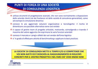 PUNTI DI FORZA DI UNA SOCIETÀ
          DI CONSULENZA LOGISTICA

 utilizza strumenti di progettazione avanzati, che non sono normalmente a disposizione
  delle aziende clienti (né dei freelance né delle società di consulenza generaliste), come
  ad esempio la simulazione dinamica
 conosce le più aggiornate soluzioni organizzative e tecnologiche: il rischio di
  dimenticare una possibile alternativa viene così evitato
 è capace di gestire team di progetto articolati, motivando, coinvolgendo e traendo il
  massimo del valore aggiunto che esprimono le varie funzioni aziendali
 conosce il mercato e i pregi e difetti dei vari vendor dell’area logistica
 e’ in grado di effettuare attività di benchmarking e applicare le best practices




    LA SOCIETA’ DI CONSULENZA METTE IL TEMPO E/O LE COMPETENZE CHE 
      VOI NON AVETE ED È DEDICATA AL RAGGIUNGIMENTO DI RISULTATI 
    CONCRETI PER IL VOSTRO PROGETTO E NEL FARE CIO’ CEDE KNOW HOW

                                                                                          5
 