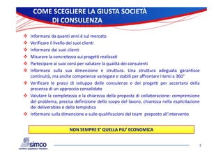 COME SCEGLIERE LA GIUSTA SOCIETÀ
        DI CONSULENZA

 Informarsi da quanti anni è sul mercato
 Verificare il livello dei suoi clienti
 Informarsi dai suoi clienti
 Misurare la concretezza sui progetti realizzati
 Partecipare ai suoi corsi per valutare la qualità dei consulenti
 Informarsi sulla sua dimensione e struttura. Una struttura adeguata garantisce
  continuità, ma anche competenze variegate e stabili per affrontare i temi a 360°
 Verificare le prassi di sviluppo delle consulenze e dei progetti per accertarsi della
  presenza di un approccio consolidato
 Valutare la completezza e la chiarezza della proposta di collaborazione: comprensione
  del problema, precisa definizione dello scopo del lavoro, chiarezza nella esplicitazione
  dei deliverables e della tempistica
 Informarsi sulla dimensione e sulle qualificazioni del team preposto all’intervento
                                                                       all intervento


                       NON SEMPRE E’ QUELLA PIU’ ECONOMICA


                                                                                         7
 