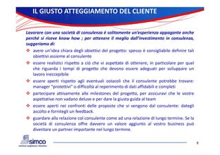 IL GIUSTO ATTEGGIAMENTO DEL CLIENTE

Lavorare con una società di consulenza è solitamente un’esperienza appagante anche
perché si riceve know how ; per ottenere il meglio dall’investimento in consulenza,
suggeriamo di
      i      di:
 avere un’idea chiara degli obiettivi del progetto: spesso è consigliabile definire tali
   obiettivi assieme al consulente
 essere realistici rispetto a ciò che vi aspettate di ottenere, in particolare per quel
   che riguarda i tempi di progetto che devono essere adeguati per sviluppare un
   lavoro ineccepibile
 essere aperti rispetto agli eventuali ostacoli che il consulente potrebbe trovare:
   manager “protettivi” o difficoltà al reperimento di dati affidabili e completi
 partecipare attivamente alle milestones del progetto, per assicuravi che le vostre
   p      p                                       p g      ,p
   aspettative non vadano deluse e per dare la giusta guida al team
 essere aperti nei confronti delle proposte che vi vengono dal consulente: dategli
   ascolto e fornitegli un feedback.
 guardare alla relazione col consulente come ad una relazione di lungo termine. Se la
   società di consulenza offre davvero un valore aggiunto al vostro business può
   diventare un partner importante nel lungo termine
                                               termine.

                                                                                            8
 