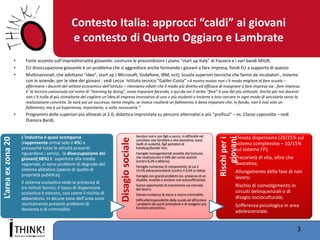 Contesto Italia: approcci “caldi” ai giovani e contesto di Quarto Oggiaro e Lambrate 
•Forte accento sull’impreditorialità giovanile: costruire le precondizioni ( piano “start up Italy” di Passera e i vari bandi MIUR; 
•EU disoccupazione giovanile è un problema che si aggredisce anche formando i giovani a fare impresa, fondi EU a supporto di questo 
•Multinazionali, che adottano “idee”, start up ( Microsoft, Vodafone, IBM, ect); Scuola superiori tecniche che fanno da incubatori , insieme con le aziende, per le idee dei giovani : vedi Lecce Istituto tecnico “Galilei-Costa” «A nostro avviso non c’è modo migliore di fare scuola – affermano i docenti del settore economico dell’istituto – riteniamo infatti che Il modo più diretto ed efficace di insegnare a fare impresa sia ..fare impresa. E’ la tecnica conosciuta col nome di “learning by doing”, ossia imparare facendo, e qui da noi il verbo “fare” è uno dei più utilizzati. Anche per noi docenti non c’è nulla di più stimolante del cogliere un’idea di impresa innovativa di uno o più studenti e insieme a loro cercare in ogni modo di veicolarla verso la realizzazione concreta. Se sarà poi un successo, tanto meglio, se invece risulterà un fallimento, è bene imparare che, in fondo, non è mai solo un fallimento, ma è un’esperienza, importante, a volte necessaria.” 
•Programmi delle superiori più allineati al 2.0, didattica improntata su percorsi alternativi e più “proficui” – es. Classe capovolta – vedi Dianora Bardi; 
3 
L’area ex zona 20 
L’industria è quasi scomparsa (rappresenta ormai solo il 4%) e pressoché tutte le attività presenti riguardano i servizi, la disoccupazione dei giovani( 68%) è superiore alla media regionale, ci sono problemi di degrado del sistema abitativo (specie di quello di proprietà pubblica). 
Il sistema scolastico vede la presenza di tre Istituti tecnici; il tasso di dispersione scolastica è elevato, così come il rischio di abbandono. In alcune zone dell’area sono storicamente presenti problemi di devianza e di criminalità. 
Disagio sociale 
Genitori soli e con figli a carico, in difficoltà nel conciliare vita familiare e vita lavorativa, bassi livelli di scolarità, figli portatori di handicap/border line; 
Famiglie monogenitoriali assistite dal Comune, che costituiscono il 34% dei nuclei assistiti (contro 8,2% a Milano); 
Famiglie numerose (5 componenti), di cui il 14,5% extracomunitarie (contro il 3,5% in Italia); 
Famiglie con grandi problemi (es. presenza di un disabile, invalido o anziano non autosufficiente); 
Scarse opportunità di inserimento sul mercato del lavoro; 
Elevata incidenza di micro e macro-criminalità; 
Difficoltà/impossibilità della scuola ad affrontare i problemi dei punti precedenti e di svolgere una funzione preventiva. 
Rischi per i giovani 
Elevata dispersione (20/25% sul sistema complessivo – 10/15% sul sistema FP); 
Precarietà di vita, oltre che lavorativa; 
Allungamento della fase di non lavoro; 
Rischio di coinvolgimento in circuiti delinquenziali o di disagio socioculturale; 
Sofferenza psicologica in area adolescenziale. 
 