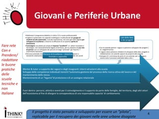 Giovani e Periferie Urbane 
4 
Il progetto è stato pensato e sviluppato per essere un “pilota”, replicabile per il recupero dei giovani nelle aree urbane disagiate 
•Riallineare il programma didattico in ottica 2.0 e nuove professionalità 
•Cogliere il potenziale e le capacità multilingue e multiculturali del gruppo di studenti ad alto potenziale. e ad alta motivazione, che sono già nativi digitali,per sviluppare le eccellenze e favorire la diffusione di un positivo spirito di emulazione 
•Coinvolgere una platea più ampia di imprese “eccellenti”, in settori innovativi e tecnologici, non necessariamente legate al territorio, per la creazione di una rete di partner con cui sviluppare dei percorsi di stage “premiale” per favorire l’ inserimento lavorativo 
•Percorso premiale che orienta i curricula per passare da specializzazioni e tematiche relativamente obsolete ai nuovi mondi del digitale e delle reti sociali 
Percorsi di Eccellenza – didattica frontale e capovolta 
•Con le aziende partner i ragazzi si potranno sviluppare dei progetti ( es. stage/tirocinio) 
•I ragazzi stessi potranno chiedere di sviluppare delle idee, progetti in collaborazione con aziende oppure da proporre alle aziende 
•Sviluppo di 1 commessa da parte di una azienda, per cui i ragazzi vivono tutto il processo aziendale dalla a alla z 
Lab delle idee e dei progetti 
Mentor & tutor: a supporto dei ragazzi e degli insegnanti: interni ed esterni alla scuola Sviluppo delle competenze individuali inerenti l’autonoma gestione del processo della ricerca attiva del lavoro e del mantenimento dello stesso. Mantenimento di un “legame”di protezione e di un sostegno relazionale 
Fuori dentro: percorsi, attività e eventi per il coinvolgimento e il supporto da parte delle famiglie, del territorio, degli altri attori dell’ecosistema al fine di allargare la consapevolezza di una responsabile capacita’ di cambiamento 
Fare rete 
Con e 
Prendere/ riadattare 
le buone pratiche delle scuole tecniche e non Italiane  