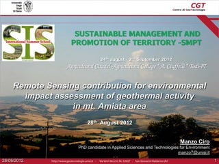 SUSTAINABLE MANAGEMENT AND
PROMOTION OF TERRITORY -SMPT
24th august - 2nd September 2012

Agricultural Citadel -Agricultural College “ A. Ciuffelli “ Todi-IT

Remote Sensing contribution for environmental
impact assessment of geothermal activity
in mt. Amiata area
28th August 2012

Manzo Ciro
PhD candidate in Applied Sciences and Technologies for Environment
manzo7@unisi.it
28/08/2012

1

 