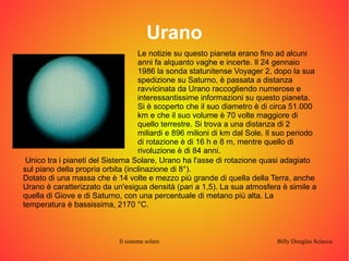 Urano 
Le notizie su questo pianeta erano fino ad alcuni 
anni fa alquanto vaghe e incerte. Il 24 gennaio 
1986 la sonda statunitense Voyager 2, dopo la sua 
spedizione su Saturno, è passata a distanza 
ravvicinata da Urano raccogliendo numerose e 
interessantissime informazioni su questo pianeta. 
Si è scoperto che il suo diametro è di circa 51.000 
km e che il suo volume è 70 volte maggiore di 
quello terrestre. Si trova a una distanza di 2 
miliardi e 896 milioni di km dal Sole. Il suo periodo 
di rotazione è di 16 h e 8 m, mentre quello di 
rivoluzione è di 84 anni. 
Unico tra i pianeti del Sistema Solare, Urano ha l'asse di rotazione quasi adagiato 
sul piano della propria orbita (inclinazione di 8°). 
Dotato di una massa che è 14 volte e mezzo più grande di quella della Terra, anche 
Urano è caratterizzato da un'esigua densità (pari a 1,5). La sua atmosfera è simile a 
quella di Giove e di Saturno, con una percentuale di metano più alta. La 
temperatura è bassissima, 2170 °C. 
Il sistema solare Billy Douglas Sciacca 
 