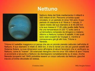 Nettuno 
Nettuno dista dal Sole mediamente 4 miliardi e 
500 milioni di km. Percorre un'orbita quasi 
circolare, in un periodo di circa 164 anni. Il suo 
periodo di rotazione è di 16ore e 1 minuto. Il 
valore medio del suo diametro è di 49.200 km 
e la sua massa è 17,26 volte quella della Terra. 
Ha una temperatura di 220 °C sotto zero e 
un'atmosfera composta da idrogeno e metano. 
Attorno a Nettuno ruotano 8 satelliti, 6 dei quali 
sono stati scoperti da Voyager 2, mentre si 
conoscevano già gli altri due, Tritone e 
Nereide. 
Tritone è il satellite maggiore e si pensa che sia un piccolo pianeta catturato nell'orbita di 
Nettuno. Il suo diametro è infatti di 3800 km, il che lo rende uno dei più grandi satelliti del 
Sistema Solare. Le sue dimensioni sono all'origine di alcuni fenomeni che si verificano su 
Nettuno, come le "maree". Gli scienziati ritengono che tra circa 100 milioni di anni Tritone 
si avvicinerà a tal punto a Nettuno da disintegrarsi completamente su di esso. Anche 
Nereide (scoperto nel 1949) potrebbe essere un corpo catturato da Nettuno, giacché 
traccia un'orbita elicoidale ed estesa. 
Il sistema solare Billy Douglas Sciacca 
