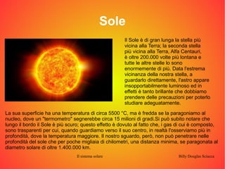 Sole 
Il Sole è di gran lunga la stella più 
vicina alla Terra; la seconda stella 
più vicina alla Terra, Alfa Centauri, 
è oltre 200.000 volte più lontana e 
tutte le altre stelle lo sono 
enormemente di più. Data l'estrema 
vicinanza della nostra stella, a 
guardarlo direttamente, l'astro appare 
insopportabilmente luminoso ed in 
effetti è tanto brillante che dobbiamo 
prendere delle precauzioni per poterlo 
studiare adeguatamente. 
La sua superficie ha una temperatura di circa 5500 °C, ma è fredda se la paragoniamo al 
nucleo, dove un "termometro" segnerebbe circa 15 milioni di gradi.Si può subito notare che 
lungo il bordo il Sole è più scuro; questo effetto è dovuto al fatto che, i gas di cui è composto, 
sono trasparenti per cui, quando guardiamo verso il suo centro, in realtà l'osserviamo più in 
profondità, dove la temperatura maggiore. Il nostro sguardo, però, non può penetrare nelle 
profondità del sole che per poche migliaia di chilometri, una distanza minima, se paragonata al 
diametro solare di oltre 1.400.000 km. 
Il sistema solare Billy Douglas Sciacca 
 