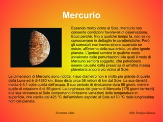 Mercurio 
Essendo molto vicino al Sole, Mercurio non 
consente condizioni favorevoli di osservazione. 
Ecco perché, fino a qualche tempo fa, non se ne 
conoscevano in dettaglio le caratteristiche. Però 
gli scienziati non hanno sinora accertato se 
esiste, all'interno della sua orbita, un altro ignoto 
pianeta. L'ipotesi sembra in qualche modo 
avvalorata dalle perturbazioni alle quali il moto di 
Mercurio sembra soggetto, che potrebbero 
essere causate dalla presenza di un'altra massa 
planetaria ancora più vicina al Sole. 
Le dimensioni di Mercurio sono ridotte: il suo diametro non è molto più grande di quello 
della Luna ed è di 4880 km. Esso dista circa 58 milioni di km dal Sole. La sua densità 
media è 5,1 volte quella dell'acqua. Il suo periodo di rivoluzione dura 88 giorni, mentre 
quello di rotazione è di 59 giorni. La lunghezza del giorno di Mercurio (176 giorni terrestri) 
e la sua vicinanza al Sole comportano fortissime variazioni della temperatura in 
superficie, che oscilla dai 425 °C dell'emisfero esposto al Sole ai170 °C delle lunghissime 
notti del pianeta. 
Il sistema solare Billy Douglas Sciacca 
 