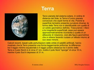Terra 
Terzo pianeta del sistema solare, in ordine di 
distanza dal Sole, la Terra è l'unico pianeta 
conosciuto che ospiti forme di vita. Poiché la 
superficie terrestre presenta curvature diverse, la 
forma della Terra non è identificabile con quella di 
un solido geometrico definito. Trascurando i rilievi 
e le irregolarità superficiali, essa può essere 
approssimativamente ricondotta a quella di un 
ellissoide di rotazione, cioè alla figura geometrica 
che si ottiene facendo ruotare un ellisse intorno al 
suo asse minore. 
Calcoli recenti, basati sulle perturbazioni delle orbite di satelliti artificiali, hanno 
mostrato che la Terra presenta una forma leggermente piriforme: la differenza 
tra il raggio minimo equatoriale e il raggio polare (distanza tra il centro della 
Terra e il polo Nord) è di circa 21 km, inoltre il polo Nord "sporge" di circa 10 m, 
mentre il polo Sud è depresso di 31 m. 
Il sistema solare Billy Douglas Sciacca 
 