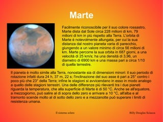 Marte 
Facilmente riconoscibile per il suo colore rossastro, 
Marte dista dal Sole circa 228 milioni di km, 79 
milioni di km in più rispetto alla Terra. L'orbita di 
Marte è notevolmente allungata, per cui la sua 
distanza dal nostro pianeta varia di parecchio, 
giungendo a un valore minimo di circa 56 milioni di 
km. Marte percorre la sua orbita in 687 giorni, a una 
velocità di 25 km/s; ha una densità di 3,96, un 
diametro di 6900 km e una massa pari a circa 1/10 
di quella terrestre. 
Il pianeta è molto simile alla Terra, nonostante sia di dimensioni minori: il suo periodo di 
rotazione infatti dura 24 h, 37 m, 22 s; l'inclinazione del suo asse è pari a 25° contro i 
poco più che 23° della Terra; infine le stagioni si avvicendano in esso in modo analogo 
a quello delle stagioni terrestri. Una delle differenze più rilevanti tra i due pianeti 
riguarda la temperatura, che alla superficie di Marte è di 50 °C. Anche se all'equatore, 
a mezzogiorno, può salire al di sopra dello zero e arrivare a 10 °C, all'alba e al 
tramonto scende molto al di sotto dello zero e a mezzanotte può superare i limiti di 
resistenza umana. 
Il sistema solare Billy Douglas Sciacca 
 