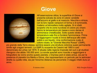 Giove 
All'osservazione ottica, la superficie di Giove si 
presenta solcata da zone di colore variabile 
dall'azzurro al giallo e al rossiccio. Macchie e strisce, 
con le loro rapide variazioni di forma e di luminosità, 
rivelano un'atmosfera molto agitata. Si è infatti 
scoperto che le zone nuvolose di colore più chiaro 
hanno le temperature più basse e sono dense di 
ammoniaca cristallizzata. Sotto questo strato la 
temperatura sale fino a fondere l'ammoniaca. Prima 
di raggiungere il suolo si trova dell'acqua allo stato 
solido e poi liquido. Una conformazione ovale di 
colore rosato, la "Grande Macchia Rossa" (GMR), 
più grande della Terra stessa, sembra essere una struttura ciclonica quasi permanente 
simile agli uragani terrestri. La GMR fu scoperta da Cassini nel 1665 e così 
denominata da Lohse nel 1878. È situata nella regione tropicale del sud e gli studiosi 
ritengono che abbia 100.000 anni. Le sonde spaziali sono riuscite a raggiungere e 
fotografare da vicino anche questo pianeta. L'impresa però è stata ardua, sia per la 
presenza di pianetini tra Marte e Giove, che rappresentano un pericolo per le astronavi 
dirette su quella rotta, sia per l'enorme distanza da percorrere: il viaggio infatti dura un 
anno. 
Il sistema solare Billy Douglas Sciacca 
 