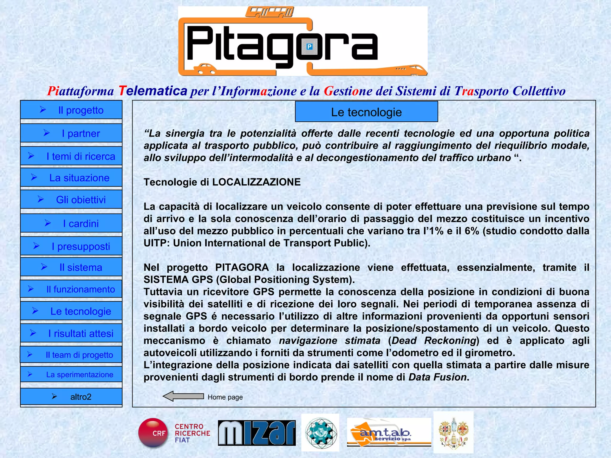 Home page Le tecnologie “ La sinergia tra le potenzialità offerte dalle recenti tecnologie ed una opportuna politica applicata al trasporto pubblico, può contribuire al raggiungimento del riequilibrio modale, allo sviluppo dell’intermodalità e al decongestionamento del traffico urbano  “. Tecnologie di LOCALIZZAZIONE La capacità di localizzare un veicolo consente di poter effettuare una previsione sul tempo di arrivo e la sola conoscenza dell’orario di passaggio del mezzo costituisce un incentivo all’uso del mezzo pubblico in percentuali che variano tra l’1% e il 6% (studio condotto dalla UITP: Union International de Transport Public).  Nel progetto PITAGORA la localizzazione viene effettuata, essenzialmente, tramite il SISTEMA GPS (Global Positioning System). Tuttavia un ricevitore GPS permette la conoscenza della posizione in condizioni di buona visibilità dei satelliti e di ricezione dei loro segnali. Nei periodi di temporanea assenza di segnale GPS é necessario l’utilizzo di altre informazioni provenienti da opportuni sensori installati a bordo veicolo per determinare la posizione/spostamento di un veicolo. Questo meccanismo è chiamato  navigazione stimata  ( Dead Reckoning ) ed è applicato agli autoveicoli utilizzando i forniti da strumenti come l’odometro ed il girometro .  L’integrazione della  posizione indicata dai satelliti con quella stimata a partire dalle misure provenienti dagli strumenti di bordo prende il nome di  Data Fusion .   Il progetto I partner Gli obiettivi Le tecnologie I temi di ricerca I cardini I risultati attesi Il funzionamento I presupposti Il sistema Il team di progetto   La situazione  altro2 La sperimentazione  