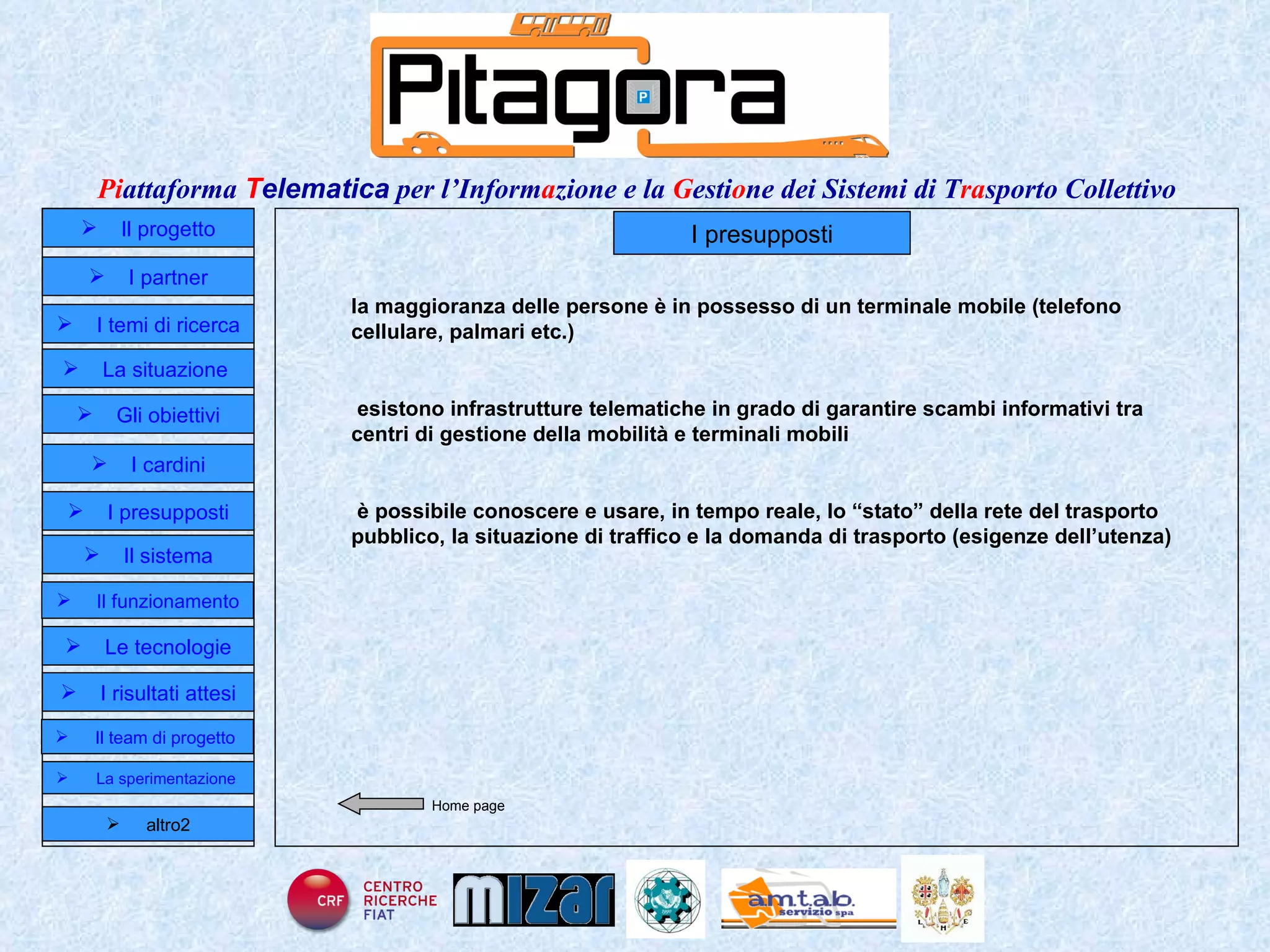 Home page I presupposti la maggioranza delle persone è in possesso di un terminale mobile (telefono cellulare, palmari etc.) esistono infrastrutture telematiche in grado di garantire scambi informativi tra centri di gestione della mobilità e terminali mobili è possibile conoscere e usare, in tempo reale, lo “stato” della rete del trasporto pubblico, la situazione di traffico e la domanda di trasporto (esigenze dell’utenza) Il progetto I partner Gli obiettivi Le tecnologie I temi di ricerca I cardini I risultati attesi Il funzionamento I presupposti Il sistema Il team di progetto   La situazione  altro2 La sperimentazione  
